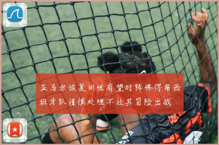 亚马尔恢复训练有望对阵佛得角西班牙队谨慎处理不让其冒险出战