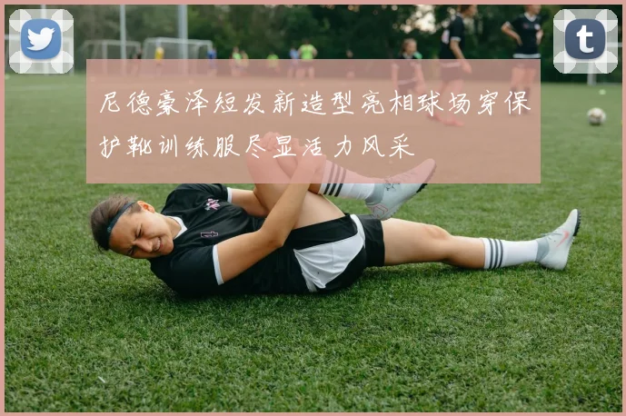 尼德豪泽短发新造型亮相球场穿保护靴训练服尽显活力风采