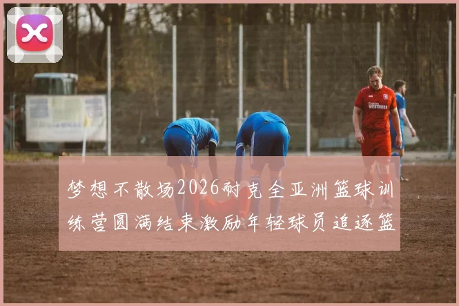 梦想不散场2026耐克全亚洲篮球训练营圆满结束激励年轻球员追逐篮球梦想