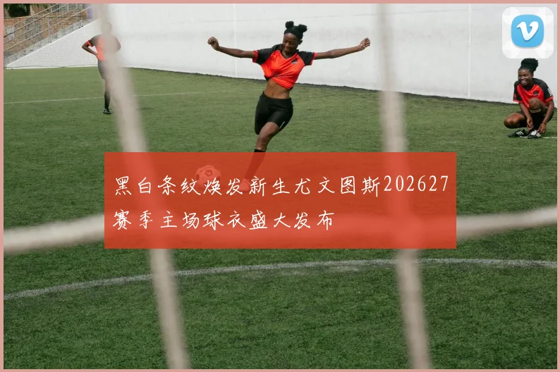 黑白条纹焕发新生尤文图斯202627赛季主场球衣盛大发布