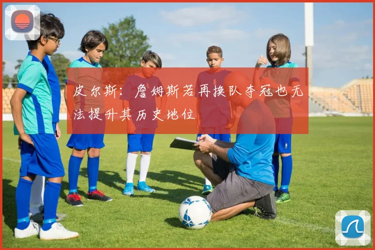 皮尔斯：詹姆斯若再换队夺冠也无法提升其历史地位