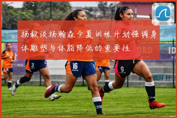 杨毅谈杨瀚森今夏训练计划强调身体雕塑与体脂降低的重要性