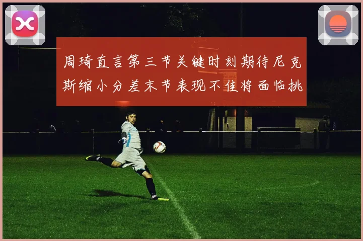 周琦直言第三节关键时刻期待尼克斯缩小分差末节表现不佳将面临挑战