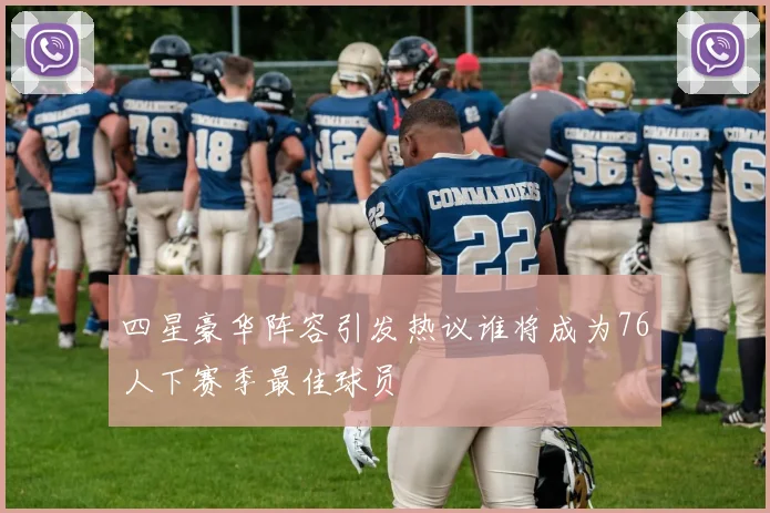 四星豪华阵容引发热议谁将成为76人下赛季最佳球员