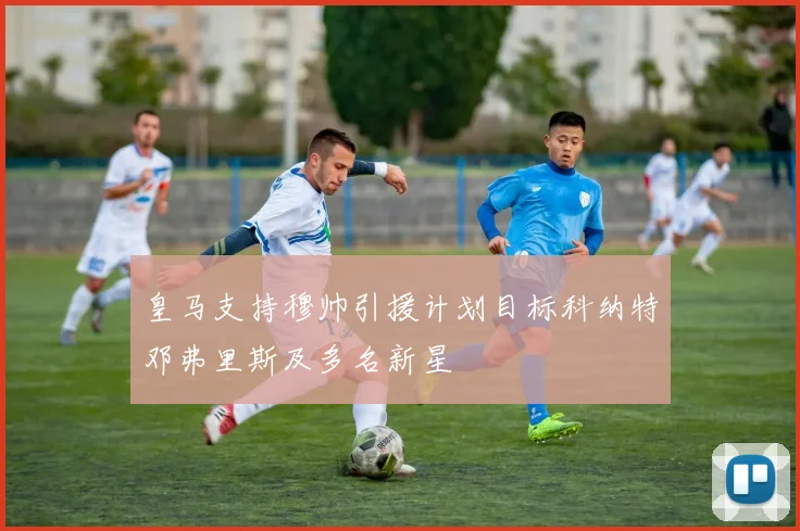 皇马支持穆帅引援计划目标科纳特邓弗里斯及多名新星