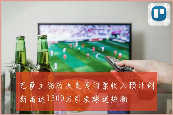 巴萨主场对决皇马门票收入预计创新高达1500万引发球迷热潮