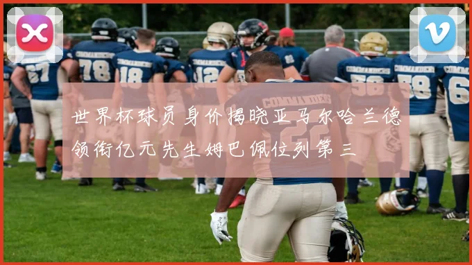 世界杯球员身价揭晓亚马尔哈兰德领衔亿元先生姆巴佩位列第三