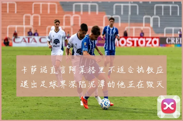 卡萨诺直言阿莱格里不适合执教应退出足球界深陷泥潭的他正在毁灭足球魅力