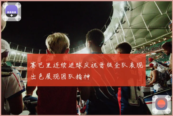 赛巴里连续进球庆祝晋级全队表现出色展现团队精神