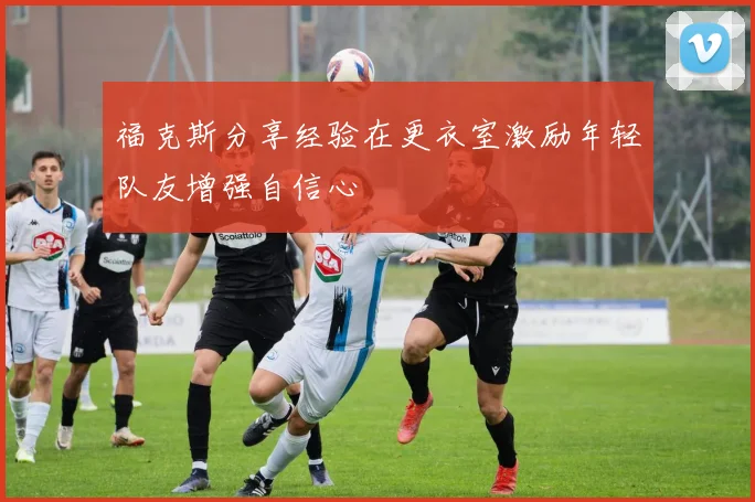 福克斯分享经验在更衣室激励年轻队友增强自信心