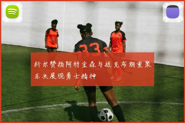科尔赞扬阿特金森与迈克布朗重聚东决展现勇士精神