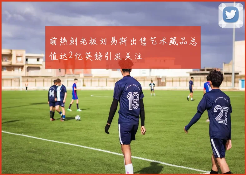 前热刺老板刘易斯出售艺术藏品总值达2亿英镑引发关注