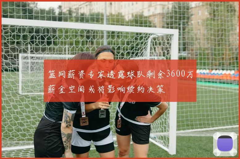 篮网薪资专家透露球队剩余3600万薪金空间或将影响续约决策
