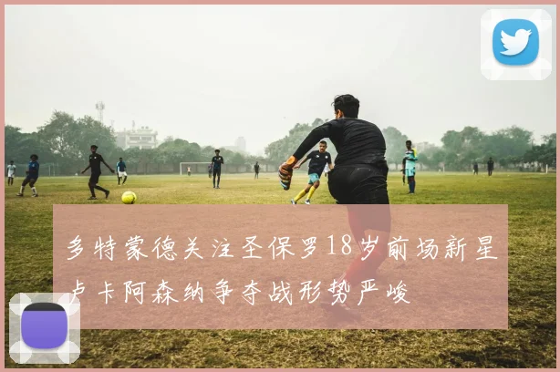 多特蒙德关注圣保罗18岁前场新星卢卡阿森纳争夺战形势严峻