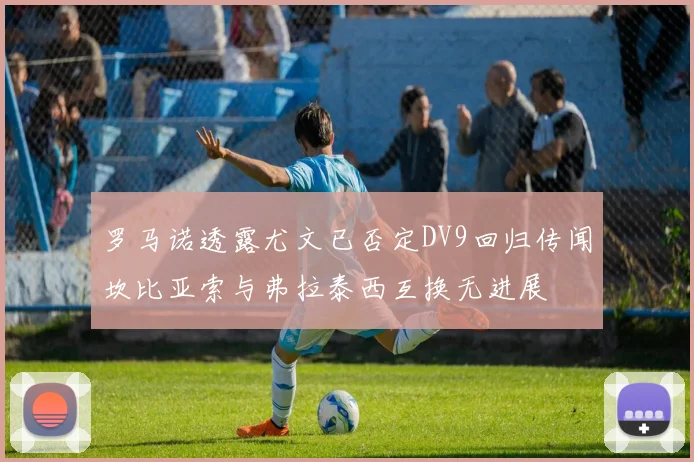 罗马诺透露尤文已否定DV9回归传闻坎比亚索与弗拉泰西互换无进展