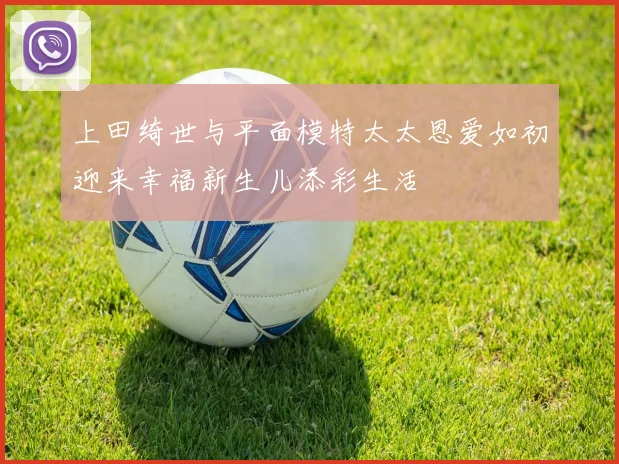 上田绮世与平面模特太太恩爱如初迎来幸福新生儿添彩生活